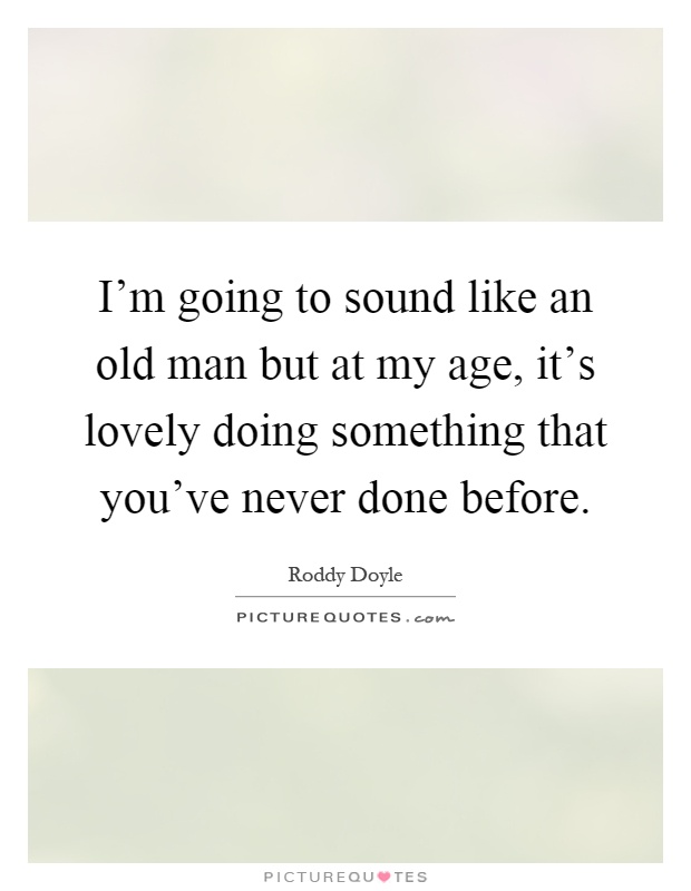 I'm going to sound like an old man but at my age, it's lovely doing something that you've never done before Picture Quote #1