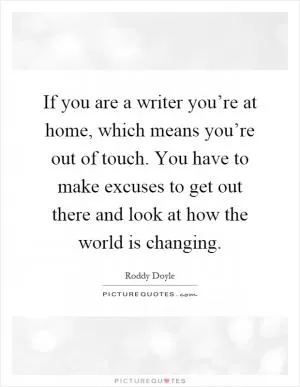 If you are a writer you’re at home, which means you’re out of touch. You have to make excuses to get out there and look at how the world is changing Picture Quote #1
