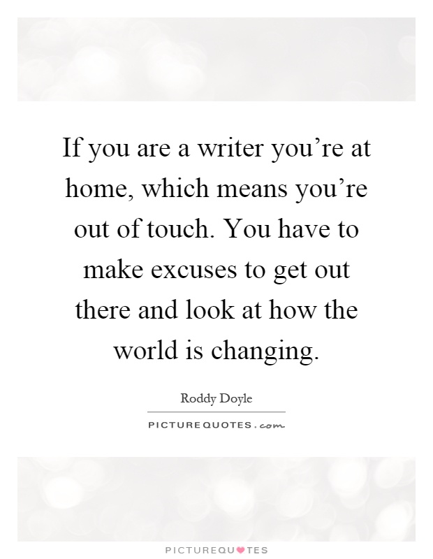 If you are a writer you're at home, which means you're out of touch. You have to make excuses to get out there and look at how the world is changing Picture Quote #1