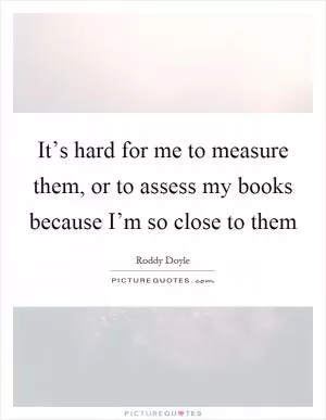 It’s hard for me to measure them, or to assess my books because I’m so close to them Picture Quote #1