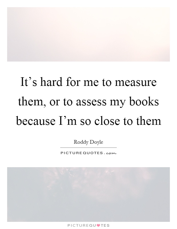 It's hard for me to measure them, or to assess my books because I'm so close to them Picture Quote #1