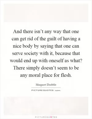And there isn’t any way that one can get rid of the guilt of having a nice body by saying that one can serve society with it, because that would end up with oneself as what? There simply doesn’t seem to be any moral place for flesh Picture Quote #1