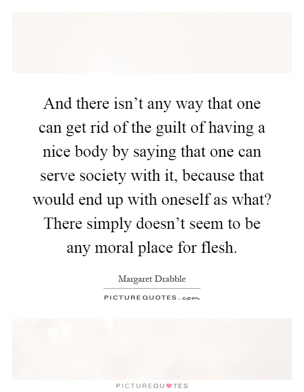 And there isn't any way that one can get rid of the guilt of having a nice body by saying that one can serve society with it, because that would end up with oneself as what? There simply doesn't seem to be any moral place for flesh Picture Quote #1
