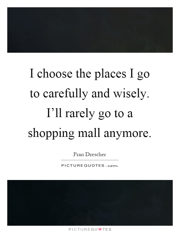 I choose the places I go to carefully and wisely. I'll rarely go to a shopping mall anymore Picture Quote #1