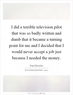 I did a terrible television pilot that was so badly written and dumb that it became a turning point for me and I decided that I would never accept a job just because I needed the money Picture Quote #1