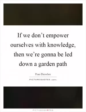If we don’t empower ourselves with knowledge, then we’re gonna be led down a garden path Picture Quote #1