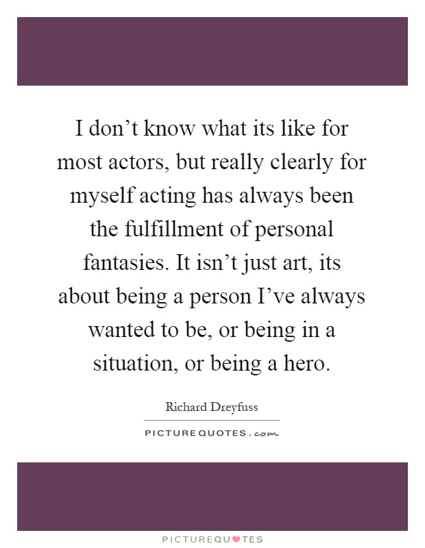 I don't know what its like for most actors, but really clearly for myself acting has always been the fulfillment of personal fantasies. It isn't just art, its about being a person I've always wanted to be, or being in a situation, or being a hero Picture Quote #1
