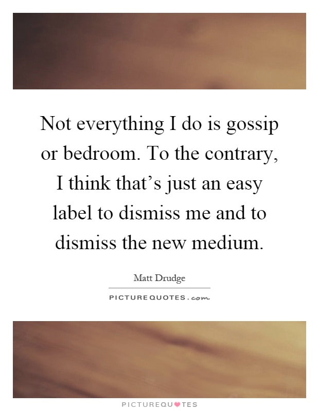 Not everything I do is gossip or bedroom. To the contrary, I think that's just an easy label to dismiss me and to dismiss the new medium Picture Quote #1