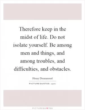 Therefore keep in the midst of life. Do not isolate yourself. Be among men and things, and among troubles, and difficulties, and obstacles Picture Quote #1