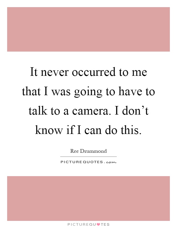 It never occurred to me that I was going to have to talk to a camera. I don't know if I can do this Picture Quote #1