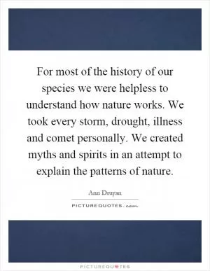 For most of the history of our species we were helpless to understand how nature works. We took every storm, drought, illness and comet personally. We created myths and spirits in an attempt to explain the patterns of nature Picture Quote #1