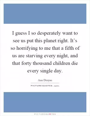 I guess I so desperately want to see us put this planet right. It’s so horrifying to me that a fifth of us are starving every night, and that forty thousand children die every single day Picture Quote #1