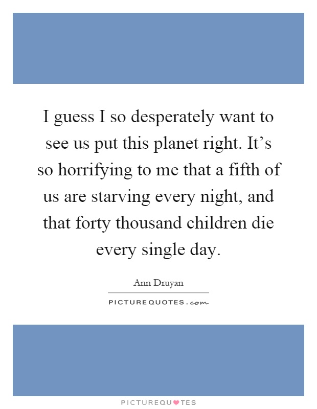 I guess I so desperately want to see us put this planet right. It's so horrifying to me that a fifth of us are starving every night, and that forty thousand children die every single day Picture Quote #1