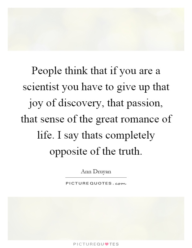 People think that if you are a scientist you have to give up that joy of discovery, that passion, that sense of the great romance of life. I say thats completely opposite of the truth Picture Quote #1