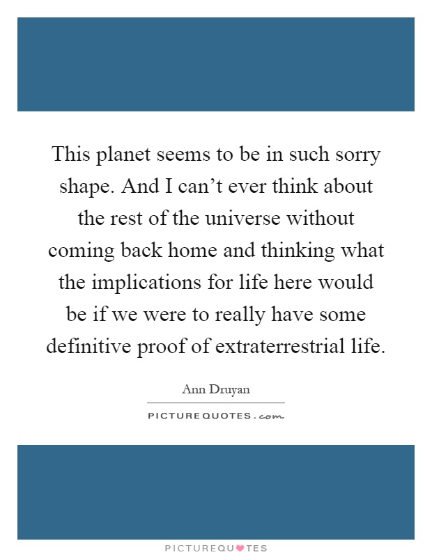This planet seems to be in such sorry shape. And I can't ever think about the rest of the universe without coming back home and thinking what the implications for life here would be if we were to really have some definitive proof of extraterrestrial life Picture Quote #1