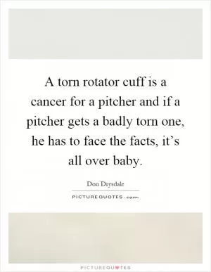 A torn rotator cuff is a cancer for a pitcher and if a pitcher gets a badly torn one, he has to face the facts, it’s all over baby Picture Quote #1