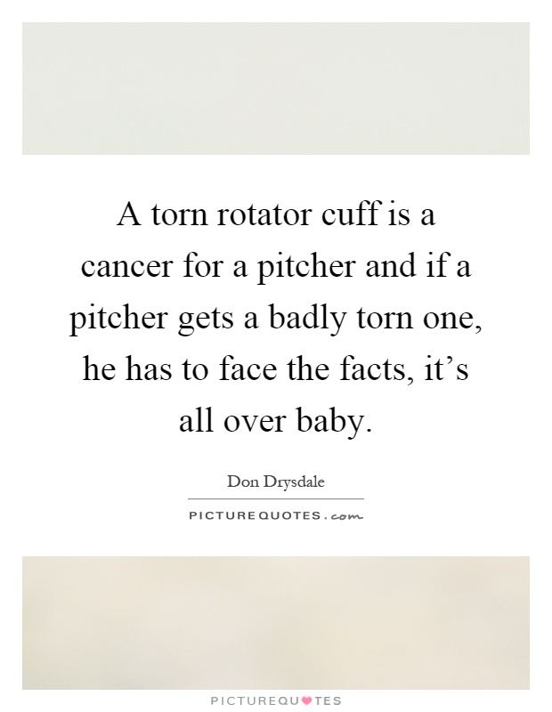 A torn rotator cuff is a cancer for a pitcher and if a pitcher gets a badly torn one, he has to face the facts, it's all over baby Picture Quote #1