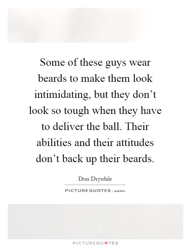 Some of these guys wear beards to make them look intimidating, but they don't look so tough when they have to deliver the ball. Their abilities and their attitudes don't back up their beards Picture Quote #1
