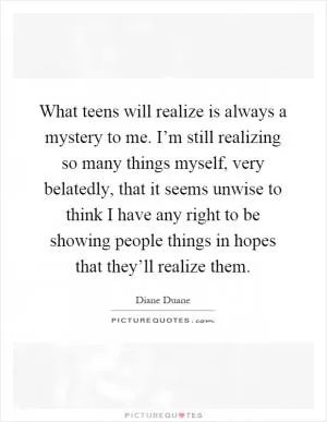 What teens will realize is always a mystery to me. I’m still realizing so many things myself, very belatedly, that it seems unwise to think I have any right to be showing people things in hopes that they’ll realize them Picture Quote #1