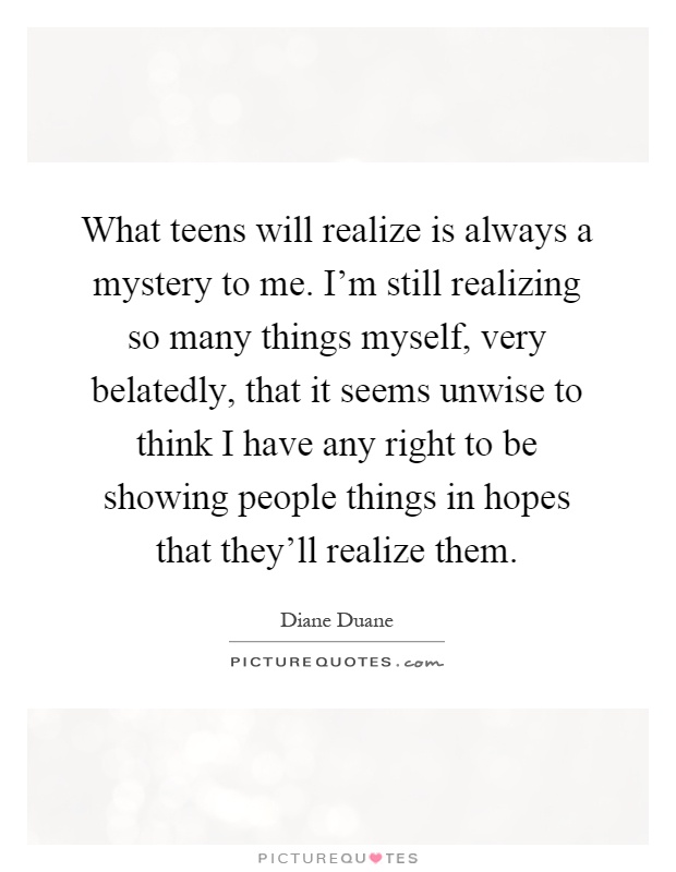 What teens will realize is always a mystery to me. I'm still realizing so many things myself, very belatedly, that it seems unwise to think I have any right to be showing people things in hopes that they'll realize them Picture Quote #1
