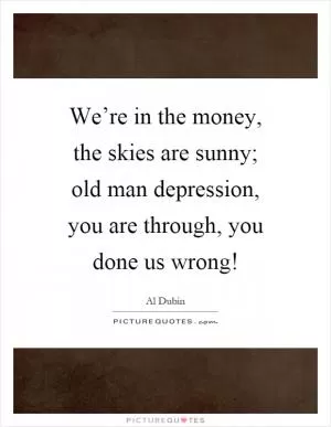 We’re in the money, the skies are sunny; old man depression, you are through, you done us wrong! Picture Quote #1