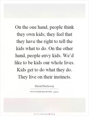 On the one hand, people think they own kids; they feel that they have the right to tell the kids what to do. On the other hand, people envy kids. We’d like to be kids our whole lives. Kids get to do what they do. They live on their instincts Picture Quote #1