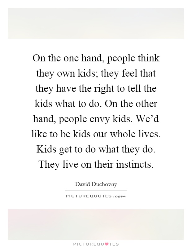 On the one hand, people think they own kids; they feel that they have the right to tell the kids what to do. On the other hand, people envy kids. We'd like to be kids our whole lives. Kids get to do what they do. They live on their instincts Picture Quote #1