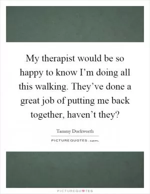 My therapist would be so happy to know I’m doing all this walking. They’ve done a great job of putting me back together, haven’t they? Picture Quote #1
