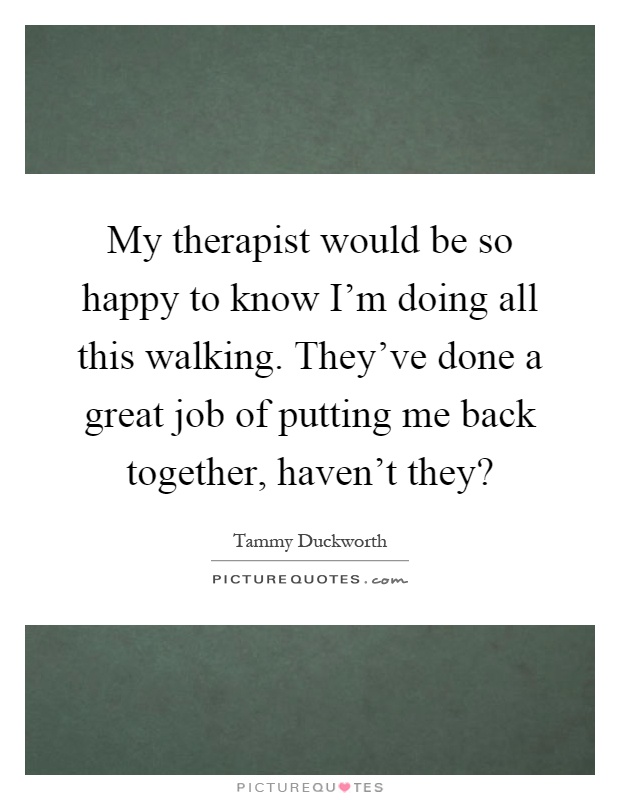 My therapist would be so happy to know I'm doing all this walking. They've done a great job of putting me back together, haven't they? Picture Quote #1