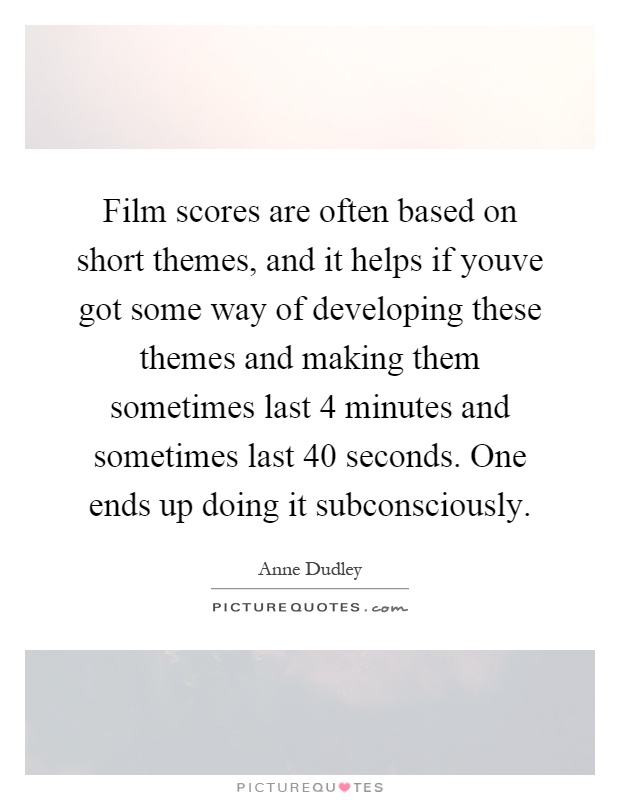 Film scores are often based on short themes, and it helps if youve got some way of developing these themes and making them sometimes last 4 minutes and sometimes last 40 seconds. One ends up doing it subconsciously Picture Quote #1