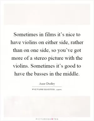 Sometimes in films it’s nice to have violins on either side, rather than on one side, so you’ve got more of a stereo picture with the violins. Sometimes it’s good to have the basses in the middle Picture Quote #1
