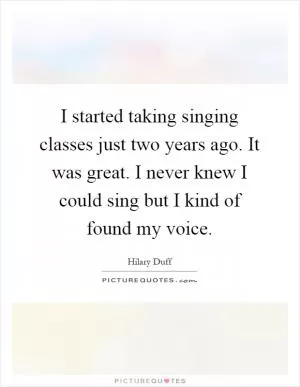 I started taking singing classes just two years ago. It was great. I never knew I could sing but I kind of found my voice Picture Quote #1
