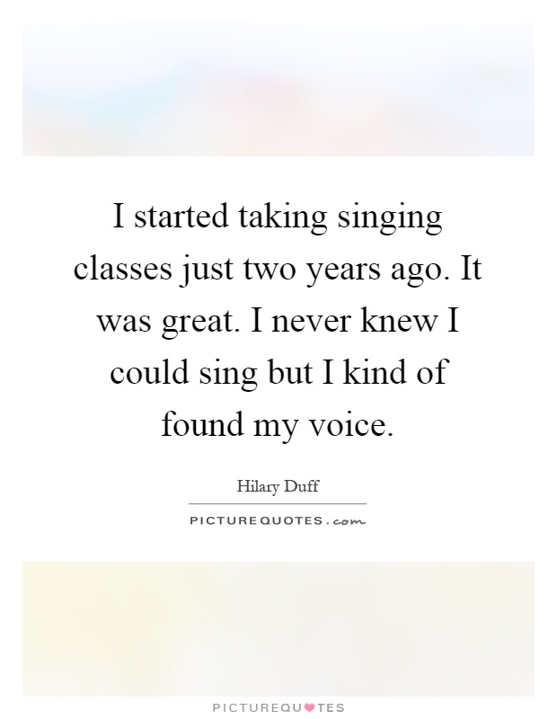 I started taking singing classes just two years ago. It was great. I never knew I could sing but I kind of found my voice Picture Quote #1