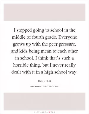 I stopped going to school in the middle of fourth grade. Everyone grows up with the peer pressure, and kids being mean to each other in school. I think that’s such a horrible thing, but I never really dealt with it in a high school way Picture Quote #1
