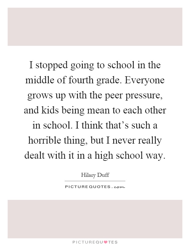 I stopped going to school in the middle of fourth grade. Everyone grows up with the peer pressure, and kids being mean to each other in school. I think that's such a horrible thing, but I never really dealt with it in a high school way Picture Quote #1