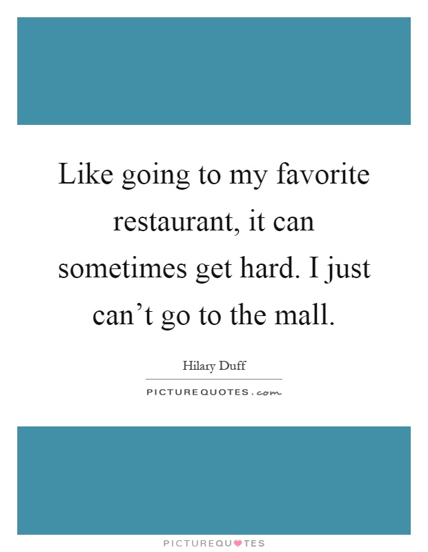 Like going to my favorite restaurant, it can sometimes get hard. I just can't go to the mall Picture Quote #1