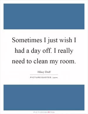Sometimes I just wish I had a day off. I really need to clean my room Picture Quote #1