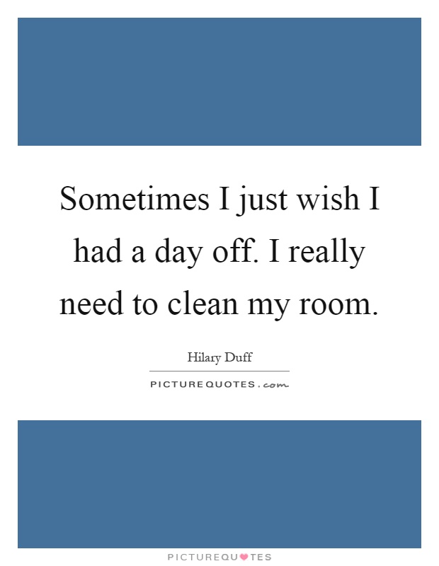 Sometimes I just wish I had a day off. I really need to clean my room Picture Quote #1