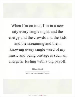 When I’m on tour, I’m in a new city every single night, and the energy and the crowds and the kids and the screaming and them knowing every single word of my music and being onstage is such an energetic feeling with a big payoff Picture Quote #1