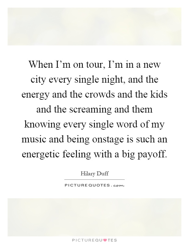 When I'm on tour, I'm in a new city every single night, and the energy and the crowds and the kids and the screaming and them knowing every single word of my music and being onstage is such an energetic feeling with a big payoff Picture Quote #1