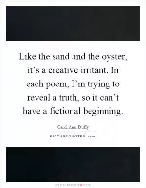 Like the sand and the oyster, it’s a creative irritant. In each poem, I’m trying to reveal a truth, so it can’t have a fictional beginning Picture Quote #1