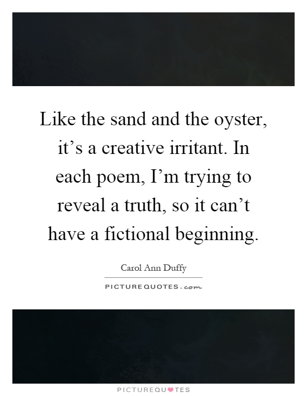 Like the sand and the oyster, it's a creative irritant. In each poem, I'm trying to reveal a truth, so it can't have a fictional beginning Picture Quote #1