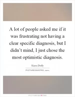 A lot of people asked me if it was frustrating not having a clear specific diagnosis, but I didn’t mind, I just chose the most optimistic diagnosis Picture Quote #1