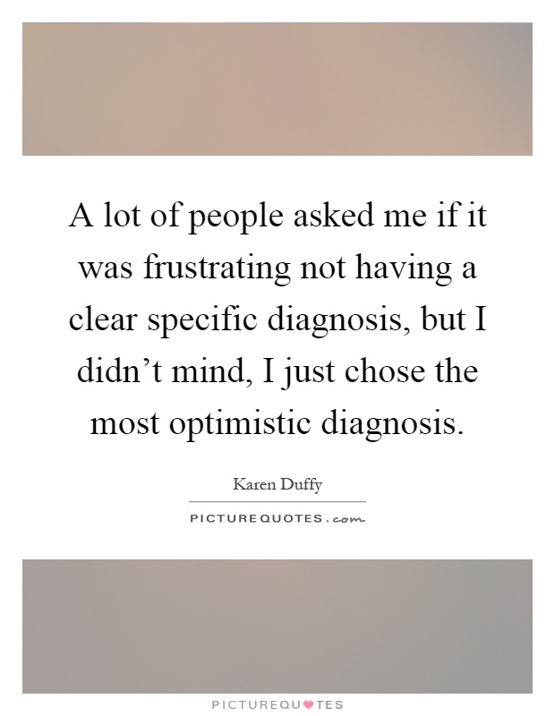 A lot of people asked me if it was frustrating not having a clear specific diagnosis, but I didn't mind, I just chose the most optimistic diagnosis Picture Quote #1