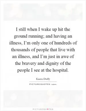 I still when I wake up hit the ground running; and having an illness, I’m only one of hundreds of thousands of people that live with an illness, and I’m just in awe of the bravery and dignity of the people I see at the hospital Picture Quote #1