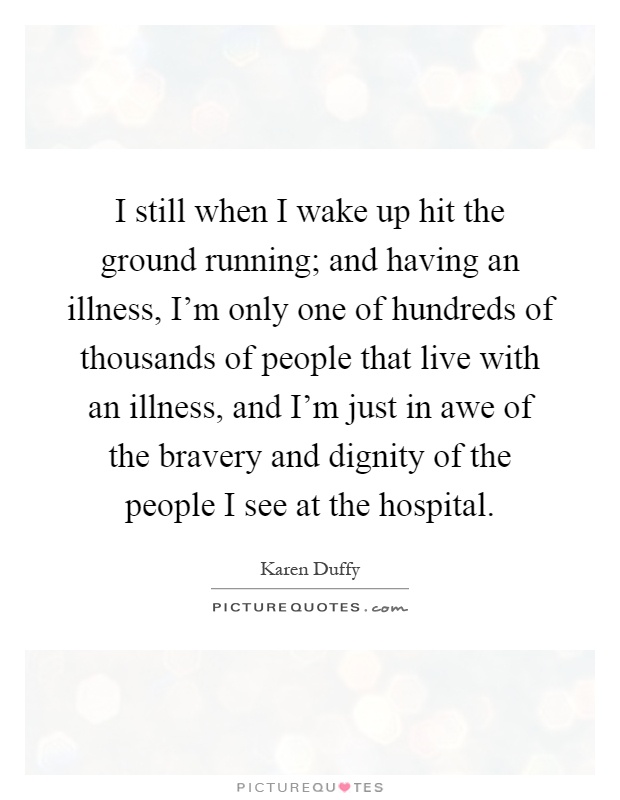 I still when I wake up hit the ground running; and having an illness, I'm only one of hundreds of thousands of people that live with an illness, and I'm just in awe of the bravery and dignity of the people I see at the hospital Picture Quote #1