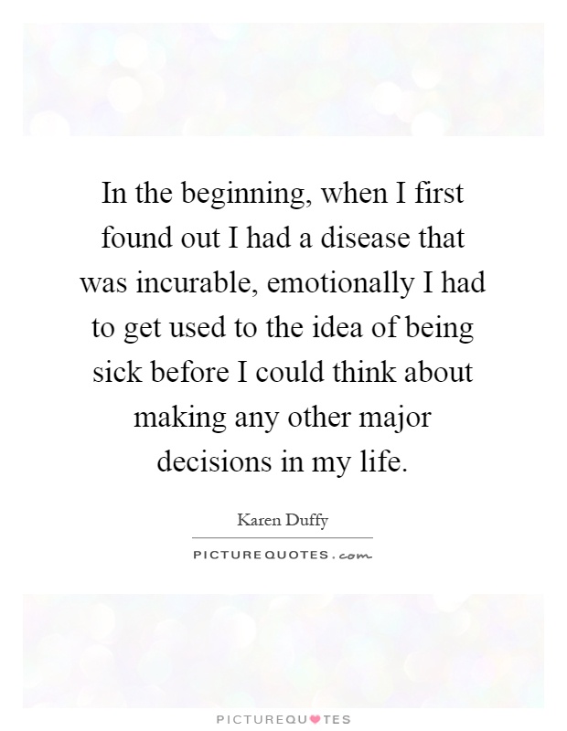 In the beginning, when I first found out I had a disease that was incurable, emotionally I had to get used to the idea of being sick before I could think about making any other major decisions in my life Picture Quote #1