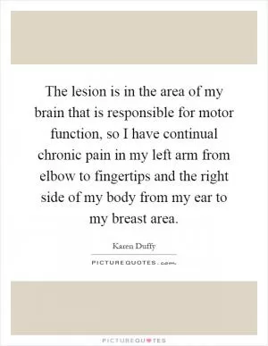 The lesion is in the area of my brain that is responsible for motor function, so I have continual chronic pain in my left arm from elbow to fingertips and the right side of my body from my ear to my breast area Picture Quote #1