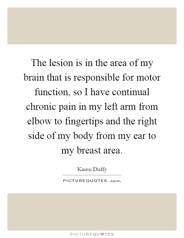 The lesion is in the area of my brain that is responsible for motor function, so I have continual chronic pain in my left arm from elbow to fingertips and the right side of my body from my ear to my breast area Picture Quote #1
