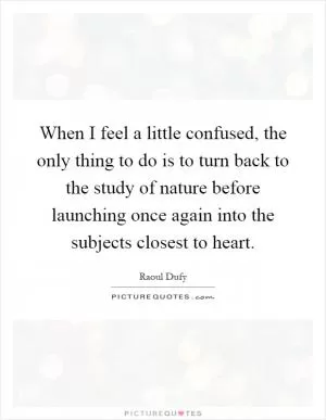 When I feel a little confused, the only thing to do is to turn back to the study of nature before launching once again into the subjects closest to heart Picture Quote #1